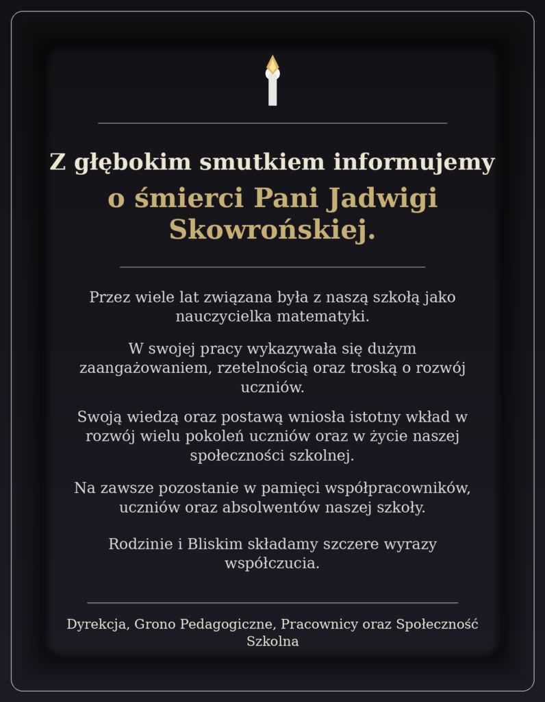 Z głębokim smutkiem informujemy o śmierci Pani Jadwigi Skowrońskiej. Przez wiele lat związana była z naszą szkołą jako nauczycielka matematyki. W swojej pracy wykazywała się dużym zaangażowaniem, rzetelnością oraz troską o rozwój uczniów. Swoją wiedzą oraz postawą wniosła istotny wkład w rozwój wielu pokoleń uczniów oraz w życie naszej społeczności szkolnej. Na zawsze pozostanie w pamięci współpracowników, uczniów oraz absolwentów naszej szkoły. Rodzinie i Bliskim składamy szczere wyrazy współczucia. Dyrekcja, Grono Pedagogiczne, Pracownicy oraz Społeczność Szkolna